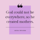 "God could not be everywhere, so he created mothers." -Jewish proverb