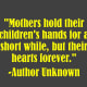 "Mothers hold their children's hands for a short while, but their hearts forever." -Author Unknown