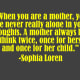 "When you are a mother, you are never really alone in your thoughts. A mother always has to think twice, once for herself and once for her child." -Sophia Loren
