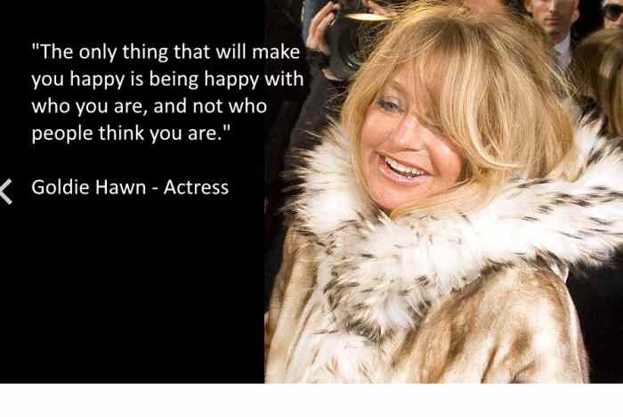 "The only thing that will make you happy is being happy with who you are, and not who people think you are." Goldie Hawn - Actress