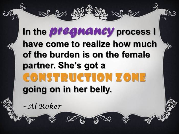 In the pregnancy process I have come to realize how much of the burden is on the female partner. She's got a construction zone going on in her belly.