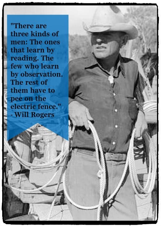 "There are three kinds of men: The ones that learn by reading. The few who learn by observation. The rest of them have to pee on the electric fence." - Will Rogers, American cowboy and performer