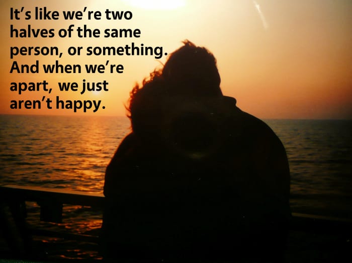 It's like we're two halves of the same person or something. And when we're apart, we just aren't happy.