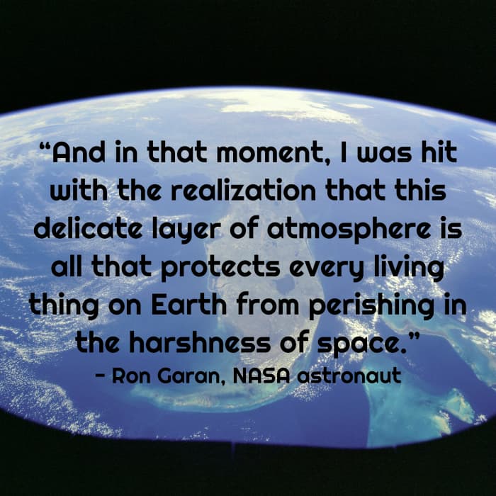 “And in that moment, I was hit with the realization that this delicate layer of atmosphere is all that protects every living thing on Earth from perishing in the harshness of space.” - Ron Garan, NASA astronaut