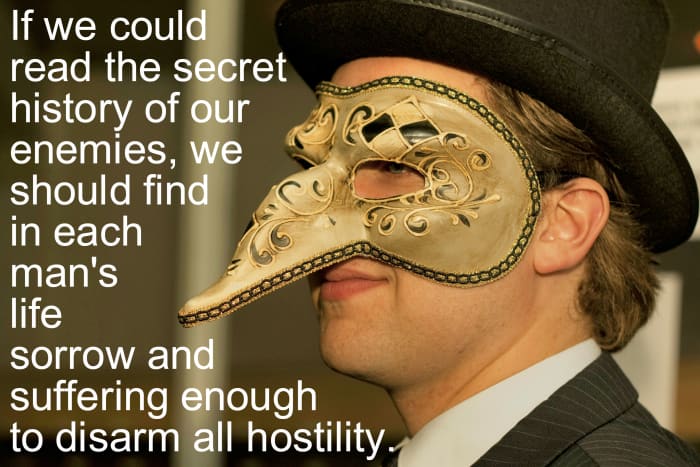 "If we could read the secret history of our enemies, we should find in each man's life sorrow and suffering enough to disarm all hostility." - Henry Wadsworth Longfellow, American poet
