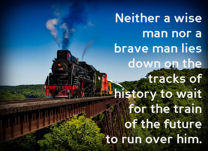 "Neither a wise man nor a brave man lies down on the tracks of history to wait for the train of the future to run over him." - Dwight D. Eisenhower, 34th President of the United States