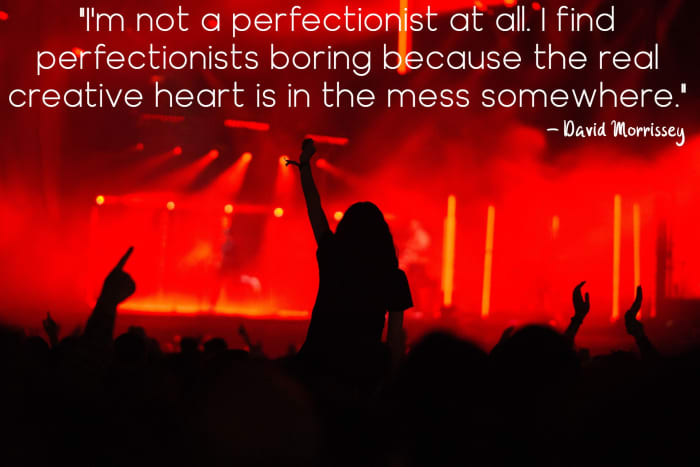 "I'm not a perfectionist at all. I find perfectionists boring because the real creative heart is in the mess somewhere. " - David Morrissey, English actor