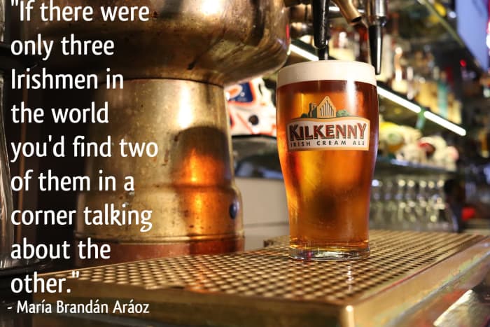 "If there were only three Irishmen in the world you'd find two of them in a corner talking about the other." - Argentinean writer María Brandán Aráoz