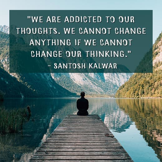 "We are addicted to our thoughts. We cannot change anything if we cannot change our thinking." —Santosh Kalwar