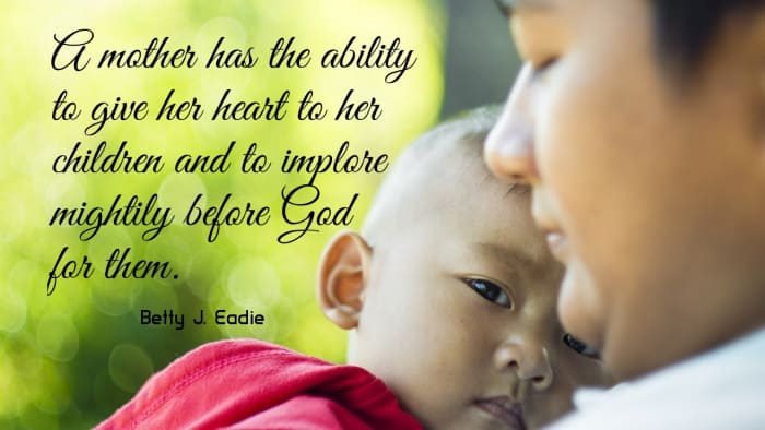 “A mother has the ability to give her heart to her children and to implore mightily before God for them.” ―Betty J. Eadie