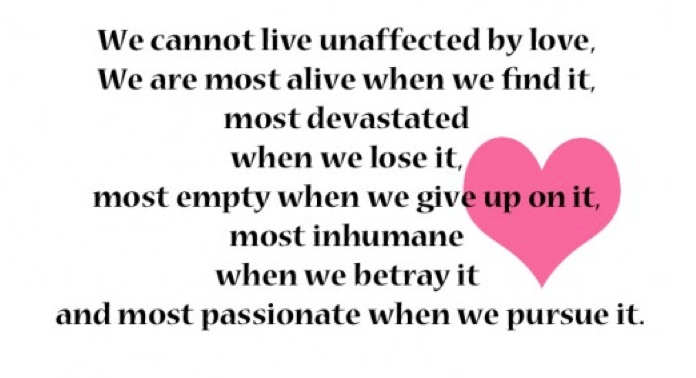 We cannot live unaffected by love, We are most alive when we find it, most devastated when we lose it, most empty when we give up on it, most inhumane when we betray it and most passionate when we pursue it.