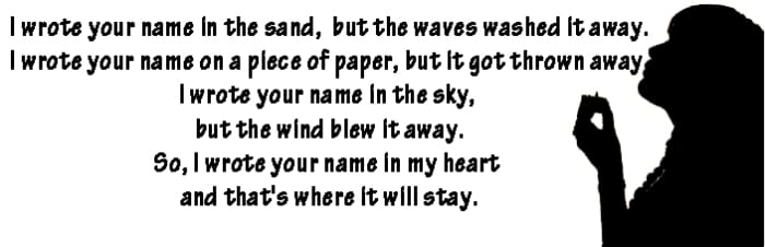 I wrote your name in the sand, but the waves washed it away. I wrote your name on a piece of paper, but it got thrown away. I wrote your name in the sky, but the wind blew it away. So, I wrote your name in my heart and that's where it will stay.