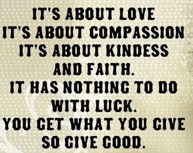 Its all about love, its about compassion,its about kindness and faith. It has nothing to do with luck. You get what you give, so give good.