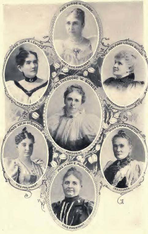 Mrs. Theodore Birney, President; Mrs. Phoebe Hearst, 1st V.P. Mrs. John R. Lewis,V.P. Miss Mary Louisa Butler, Corresponding Sec. Mrs. Adlai Stevenson, V.P.; Mrs. Emma Morton, Treas.; Mrs. Mary E. Mumford, V.P.