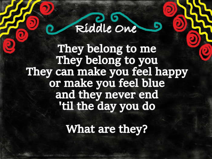 Riddle One: They belong to me, they belong to you, they can make you feel happy or make you feel blue, they never end until the day you do