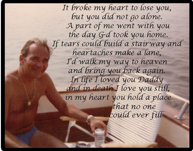 It broke my heart to lose you but you did not go alone. A part of me went with you the day that G-d had to take you home. If tears could build a stairway & heartaches make a lane I walk my way to heaven and bring you back again.