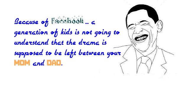 Because of Facebook....a generation of kids is not going to understand that the drama is supposed to be left between your mom and dad.