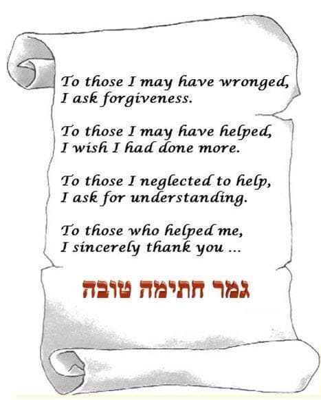 To those I have wronged, I ask forgivness. To those I have helped, I wish I had done more. To those I have neglected to help, I ask for understanding. To those who helped me, I sincerely thank you... Shabbat Shalom and Gmar Chatima Tova. May we all