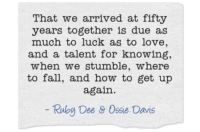 "That we arrived at fifty years together is due as much to luck as to love, and a talent for knowing, when we stumble, where to fall, and how to get up again."~ Ruby Dee & Ossie Davis