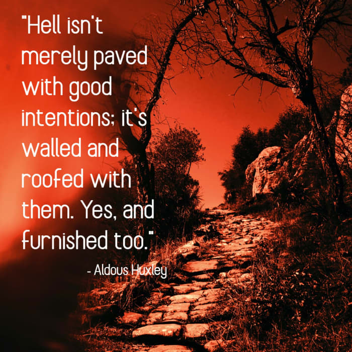 "Hell isn't merely paved with good intentions; it's walled and roofed with them. Yes, and furnished too." - Aldous Huxley, English writer