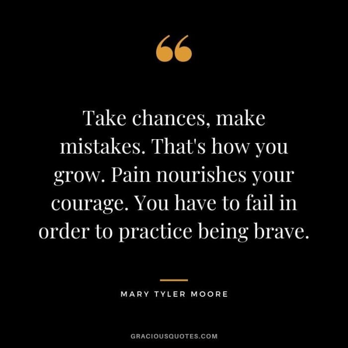 Take chances, make mistakes. That’s how you grow. Pain nourishes your courage. You have to fail in order to practice being brave. — Mary Tyler Moore