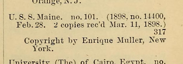 From the Catalogue of Copyright Entries for 1898. I think this was the Maine that sank. Remember the Maine!