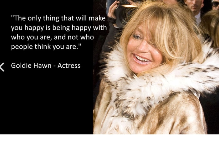 "The only thing that will make you happy is being happy with who you are, and not who people think you are." Goldie Hawn - Actress