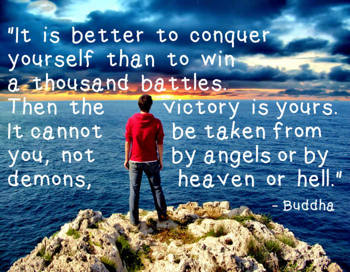 "It is better to conquer yourself than to win a thousand battles. Then the victory is yours. It cannot be taken from you, not by angels or by demons, heaven or hell." - Buddha