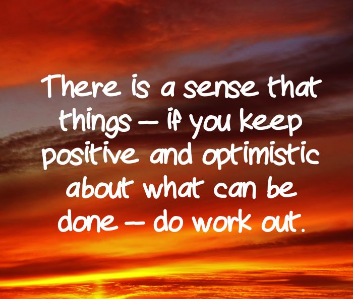 "There is a sense that things -- if you keep positive and optimistic about what can be done -- do work out." - Hillary Clinton, American candidate for President