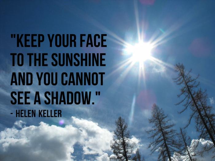 "Keep your face to the sunshine and you cannot see a shadow." - Helen Keller, American author