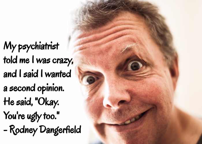 "My psychiatrist told me I was crazy, and I said I wanted a second opinion. He said, 'Okay. You're ugly, too.'" - Rodney Dangerfield, American comedian