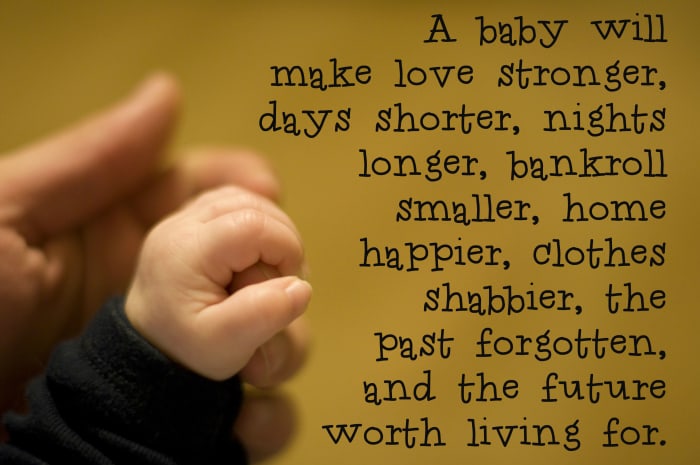 "A baby will make love stronger, days shorter, nights longer, bankroll smaller, home happier, clothes shabbier, the past forgotten, and the future worth living for." - Anonymous