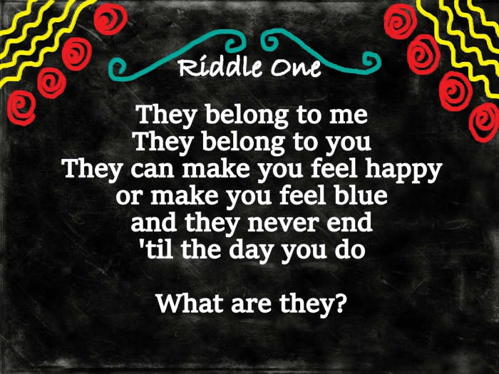 Riddle One: They belong to me, they belong to you, they can make you feel happy or make you feel blue, they never end until the day you do