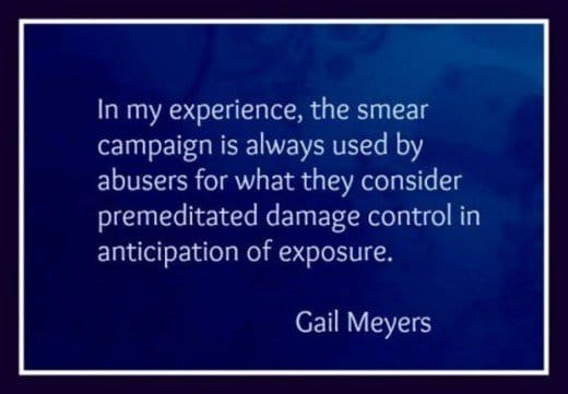 n my experience, the smear campaign is always used by abusers for what they consider premeditated damage control in anticipation of exposure. ~ Gail Meyers