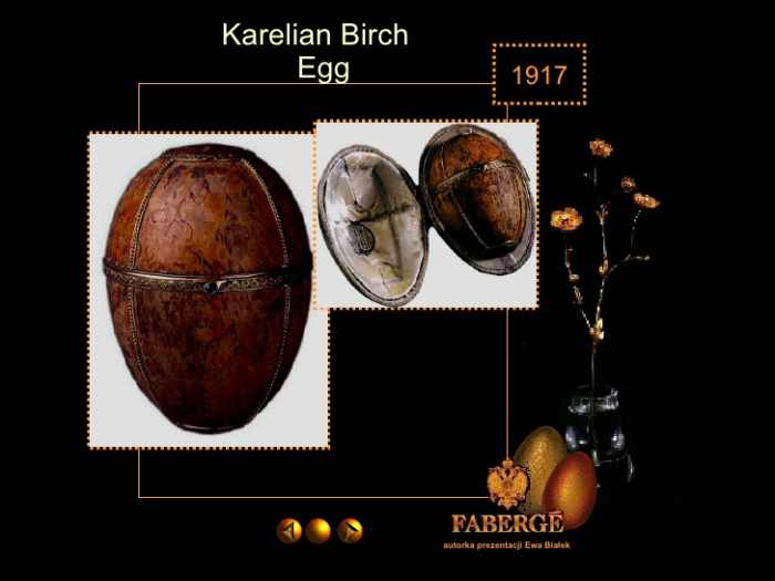Karelian Birch Egg (1917) Note: This egg was due to be a present for the Tsar Nicholas II's mother, the Empress Maria Feodorovna, who never received it because of revolutionary conflicts.