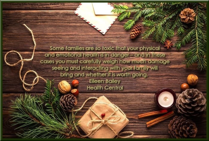 Some families are so toxic that your physical and emotional health is in danger and in these cases you must carefully weigh how much damage seeing and interacting with your family will bring and whether it is worth going. Eileen Bailey