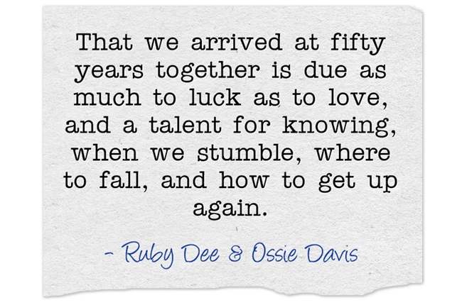 "That we arrived at fifty years together is due as much to luck as to love, and a talent for knowing, when we stumble, where to fall, and how to get up again."~ Ruby Dee & Ossie Davis
