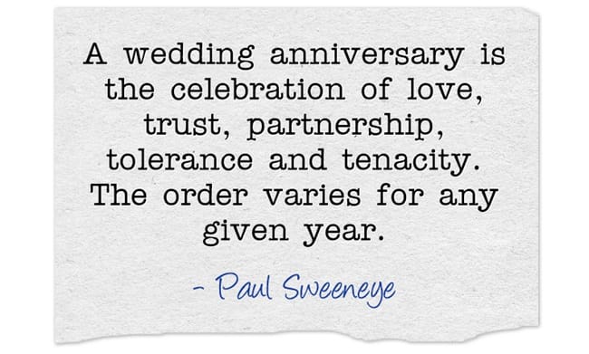 "A wedding anniversary is the celebration of love, trust, partnership, tolerance and tenacity. The order varies for any given year." ~ Paul Sweeneye