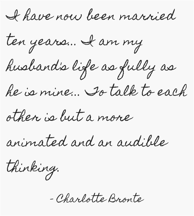 "I have now been married ten years... I am my husband's life as fully as he is mine... To talk to each other is but a more animated and an audible thinking." ~ Charlotte Bronte