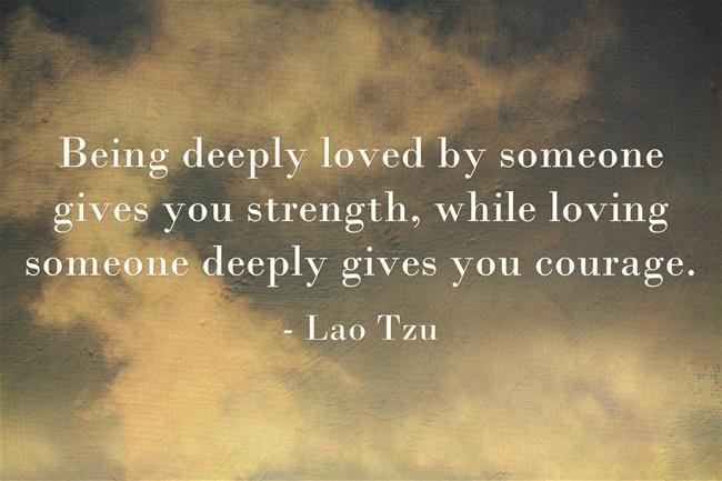 "Being deeply loved by someone gives you strength, while loving someone deeply gives you courage." ~ Lao Tzu