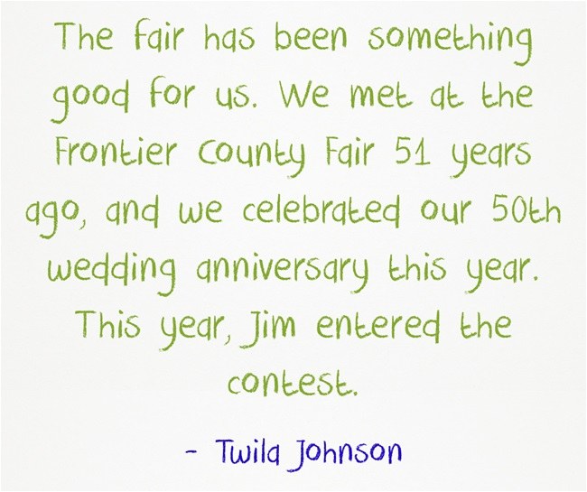 "The fair has been something good for us. We met at the Frontier County Fair 51 years ago, and we celebrated our 50th wedding anniversary this year. This year, Jim entered the contest." ~Twila Johnson