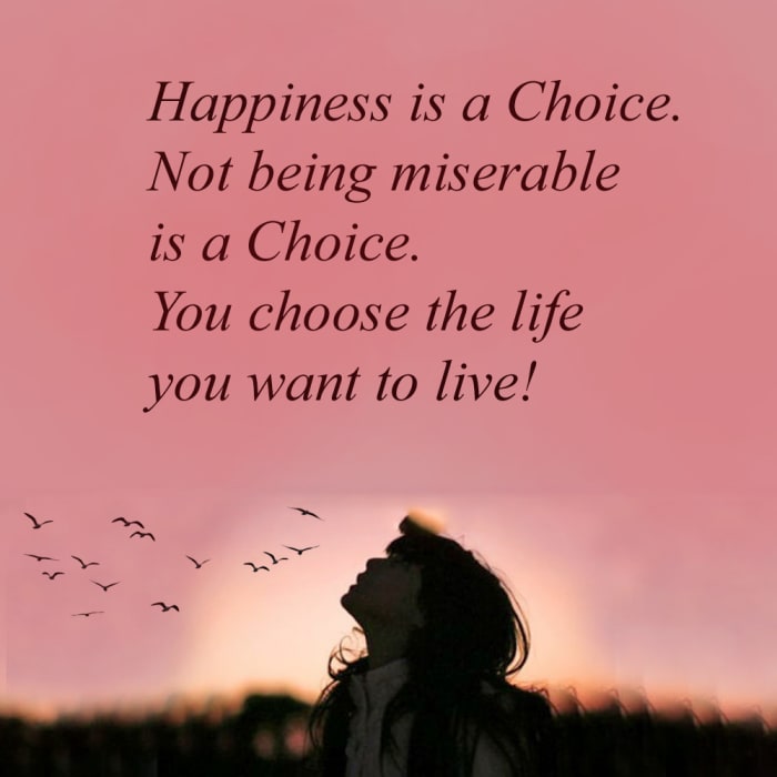 Happiness is a choice. Not being miserable is a choice; your life is your decision. You can choose to consider things that bring you joy and master depression, and live a happy life, or you can continue struggling for so long not taking care of yours
