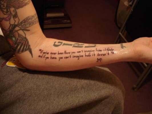 My girlfriend Danielle's tattoo says: "if you've never been there, you can't imagine how it feels. and if you have, you can't imagine how it doesn't." A quote of mine done in my own handwriting.