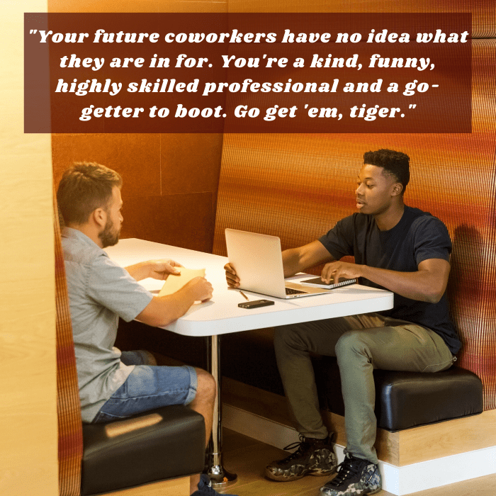 "Your future coworkers have no idea what they are in for. You're a kind, funny, highly skilled professional and a go-getter to boot. Go get 'em, tiger."