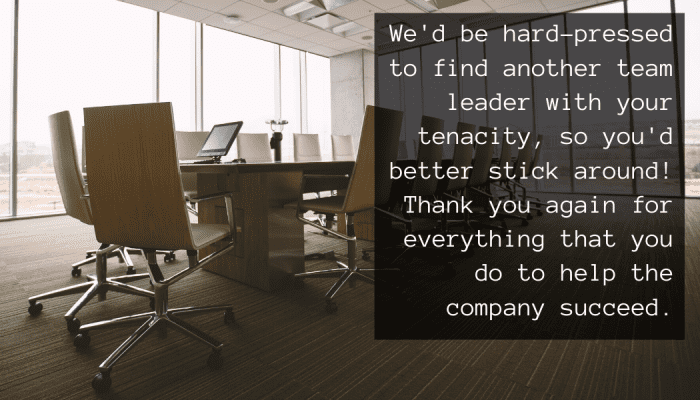 We'd be hard-pressed to find another team leader with your tenacity, so you'd better stick around! Thank you again for everything that you do to help the company succeed.