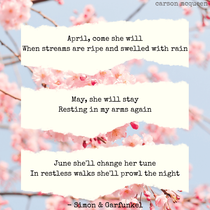 "April, come she will. When streams are ripe and swelled with rain. May, she will stay. Resting in my arms again. June, she'll change her tune. In restless walks she'll prowl the night." - Simon & Garfunkel