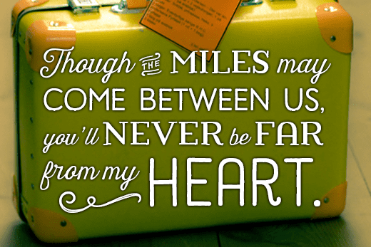 Message for a loved one moving abroad: Though the miles may come between us, you'll never be far from my heart.