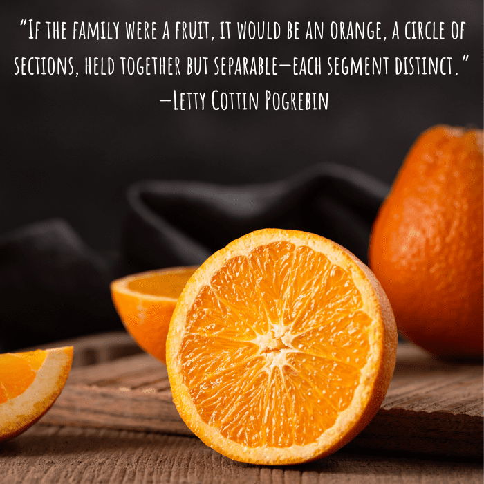 “If the family were a fruit, it would be an orange, a circle of sections, held together but separable—each segment distinct.” —Letty Cottin Pogrebin
