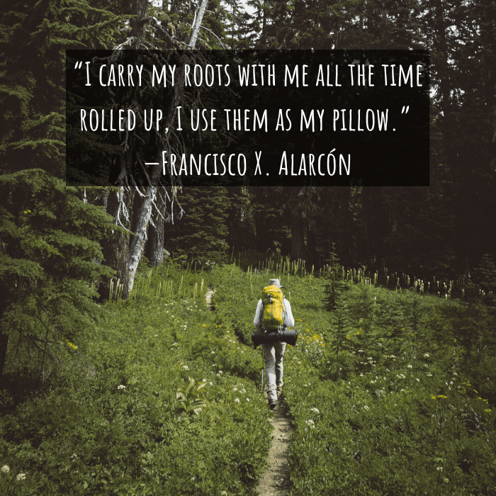 “I carry my roots with me all the time rolled up, I use them as my pillow.” —Francisco X. Alarcón