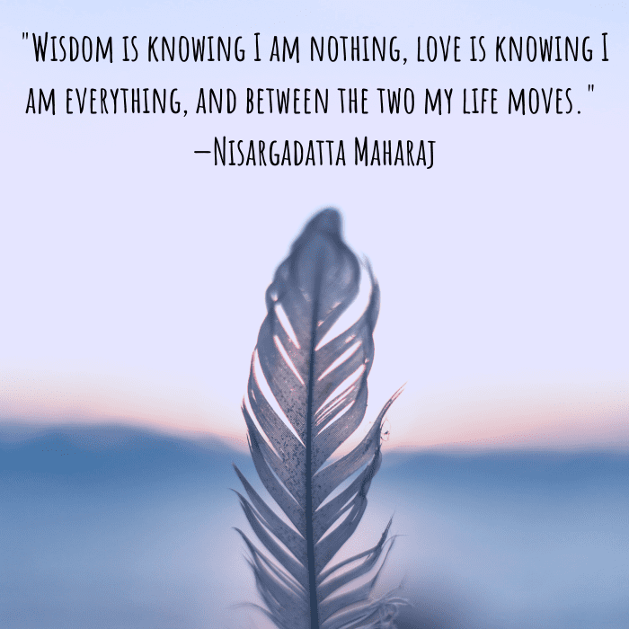 "Wisdom is knowing I am nothing, love is knowing I am everything, and between the two my life moves." —Nisargadatta Maharaj